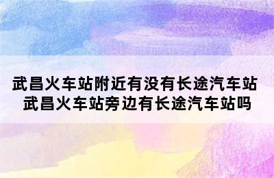 武昌火车站附近有没有长途汽车站 武昌火车站旁边有长途汽车站吗